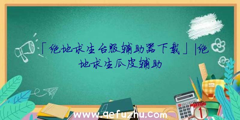 「绝地求生台服辅助器下载」|绝地求生瓜皮辅助